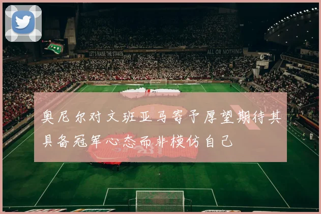 奥尼尔对文班亚马寄予厚望期待其具备冠军心态而非模仿自己