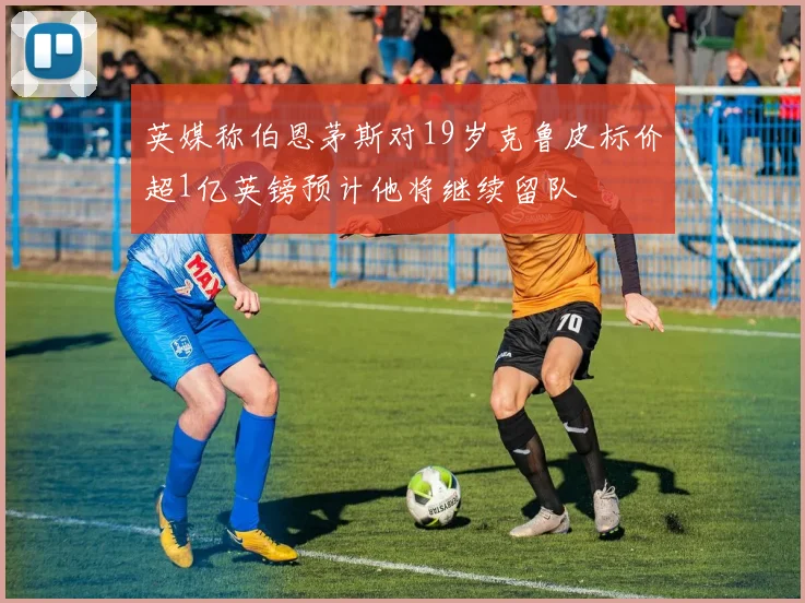 英媒称伯恩茅斯对19岁克鲁皮标价超1亿英镑预计他将继续留队