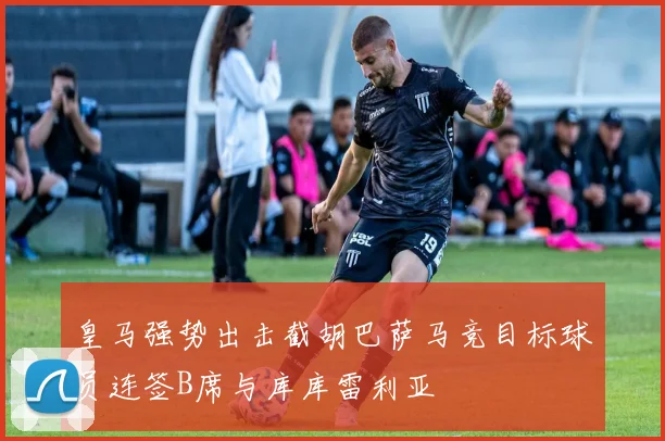 皇马强势出击截胡巴萨马竞目标球员连签B席与库库雷利亚