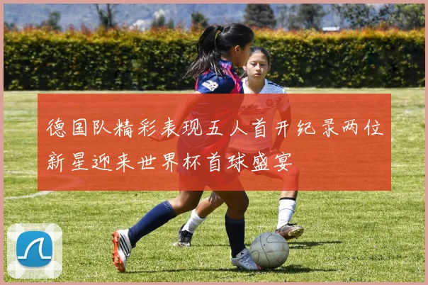 德国队精彩表现五人首开纪录两位新星迎来世界杯首球盛宴