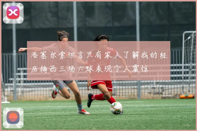 洛塞尔索坦言只有家人了解我的经历梅西三场六球表现令人震惊