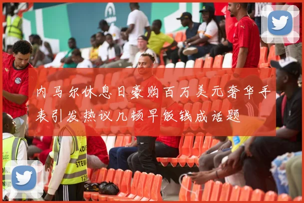 内马尔休息日豪购百万美元奢华手表引发热议几顿早饭钱成话题