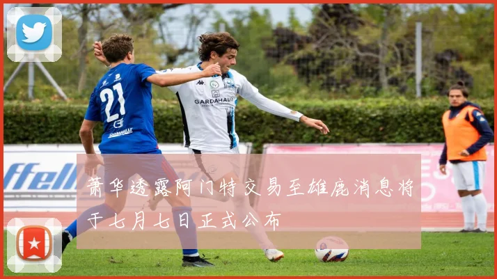 萧华透露阿门特交易至雄鹿消息将于七月七日正式公布