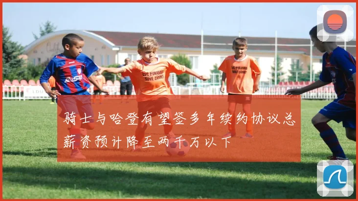 骑士与哈登有望签多年续约协议总薪资预计降至两千万以下