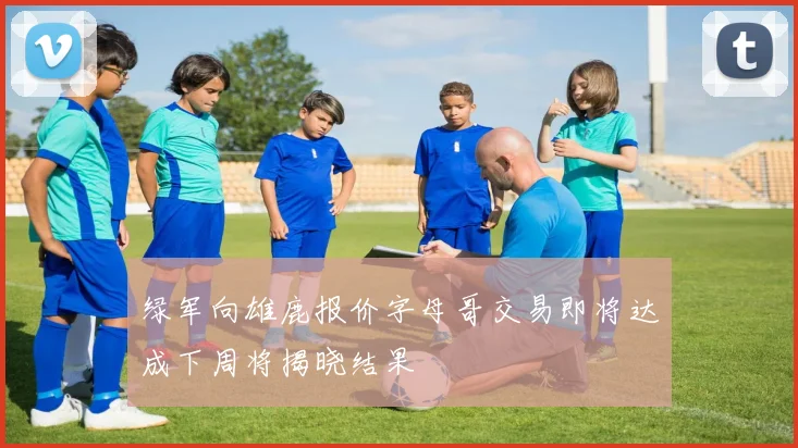 绿军向雄鹿报价字母哥交易即将达成下周将揭晓结果