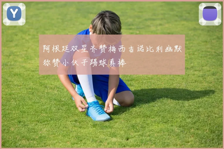 阿根廷双星齐赞梅西吉诺比利幽默称赞小伙子踢球真棒